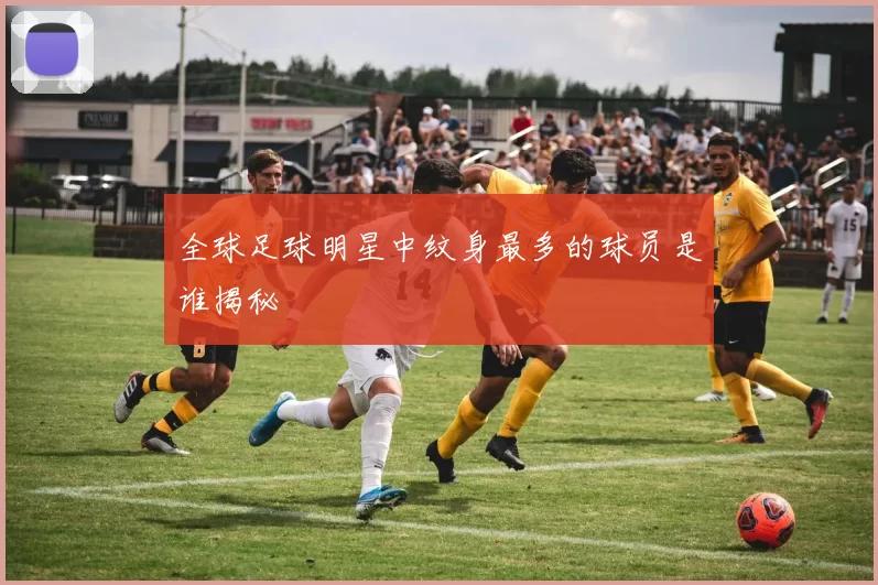 全球足球明星中纹身最多的球员是谁揭秘