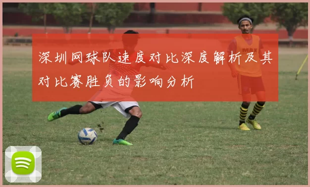 深圳网球队速度对比深度解析及其对比赛胜负的影响分析