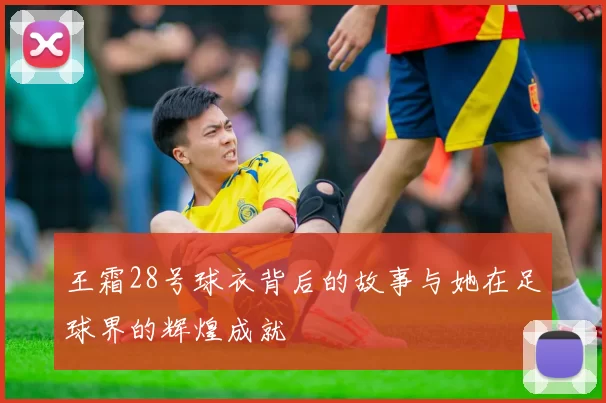 王霜28号球衣背后的故事与她在足球界的辉煌成就