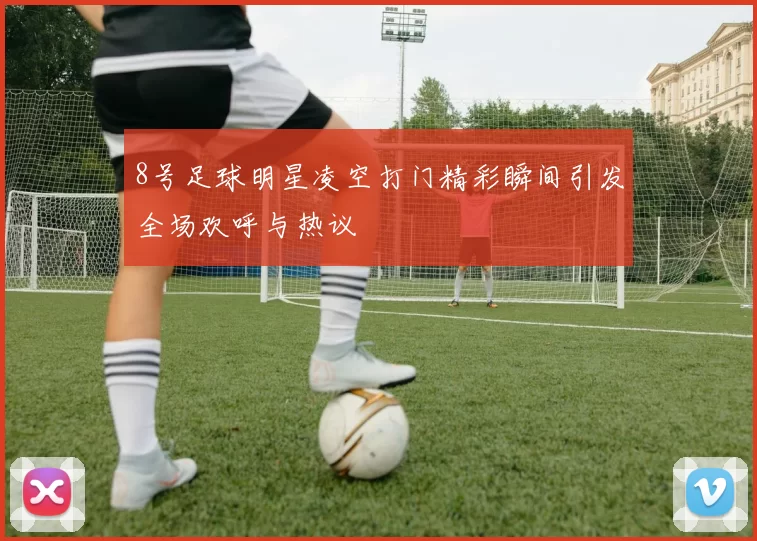8号足球明星凌空打门精彩瞬间引发全场欢呼与热议