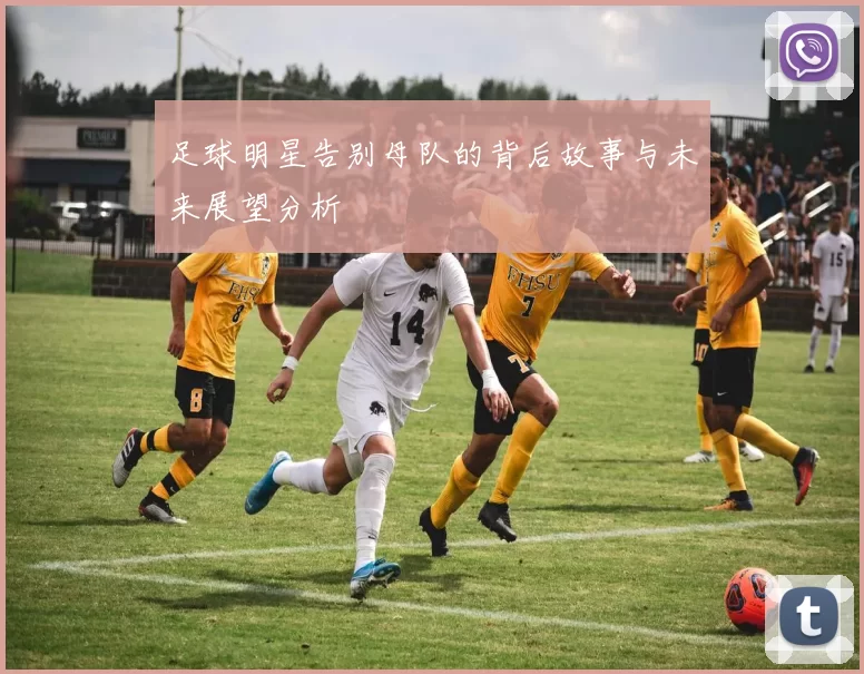 足球明星告别母队的背后故事与未来展望分析