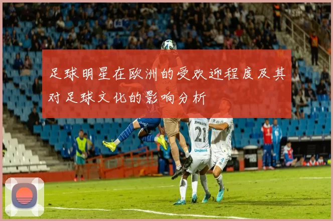 足球明星在欧洲的受欢迎程度及其对足球文化的影响分析
