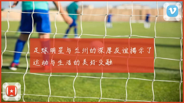 足球明星与兰州的深厚友谊揭示了运动与生活的美好交融