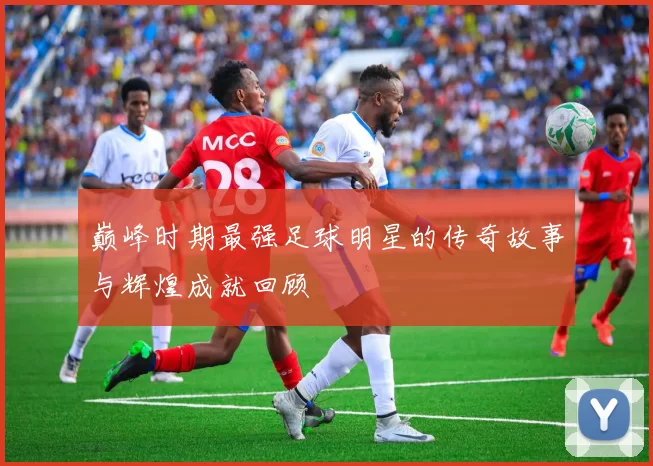 巅峰时期最强足球明星的传奇故事与辉煌成就回顾
