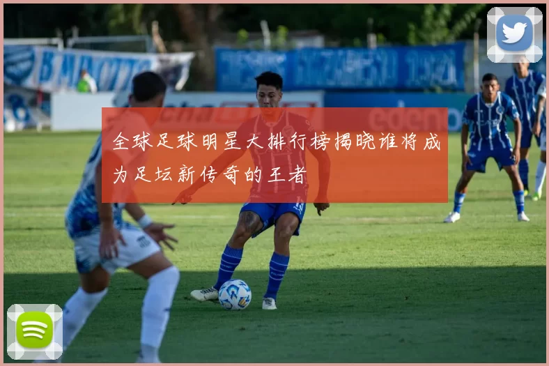 全球足球明星大排行榜揭晓谁将成为足坛新传奇的王者