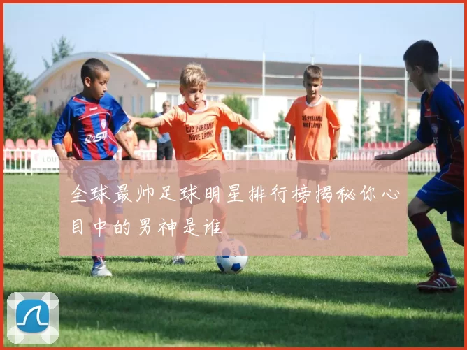 全球最帅足球明星排行榜揭秘你心目中的男神是谁