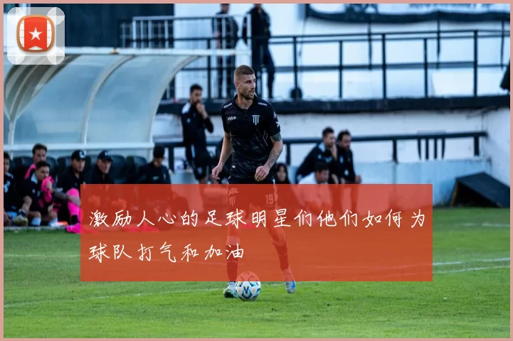 激励人心的足球明星们他们如何为球队打气和加油