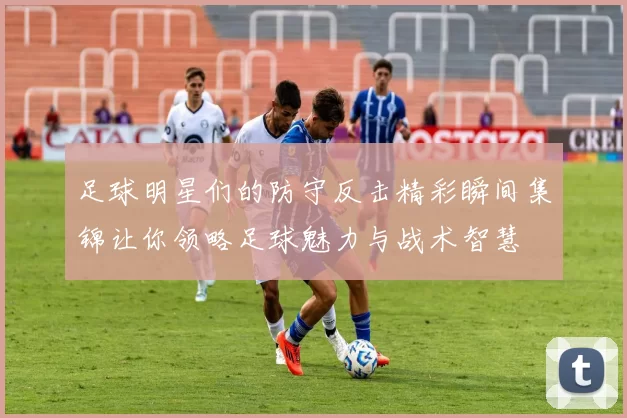 足球明星们的防守反击精彩瞬间集锦让你领略足球魅力与战术智慧