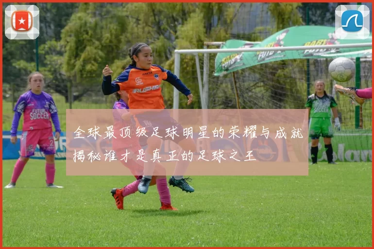 全球最顶级足球明星的荣耀与成就揭秘谁才是真正的足球之王