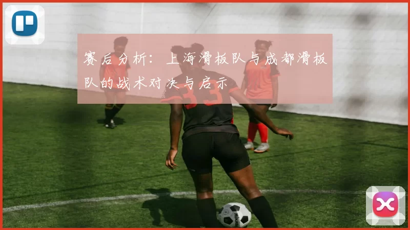 赛后分析：上海滑板队与成都滑板队的战术对决与启示