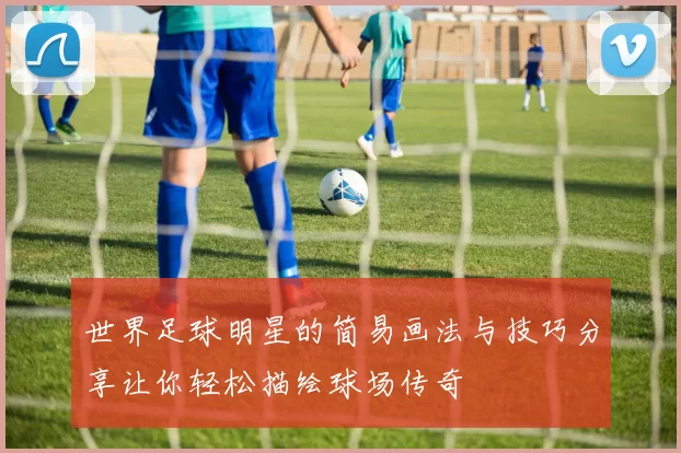 世界足球明星的简易画法与技巧分享让你轻松描绘球场传奇