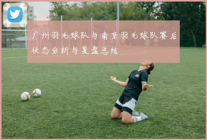 广州羽毛球队与南京羽毛球队赛后状态分析与复盘总结