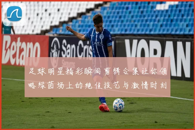 足球明星精彩瞬间剪辑合集让你领略绿茵场上的绝佳技艺与激情时刻