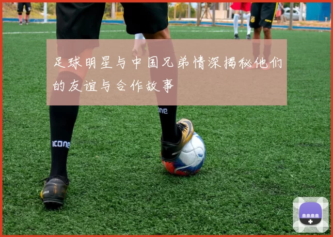 足球明星与中国兄弟情深揭秘他们的友谊与合作故事