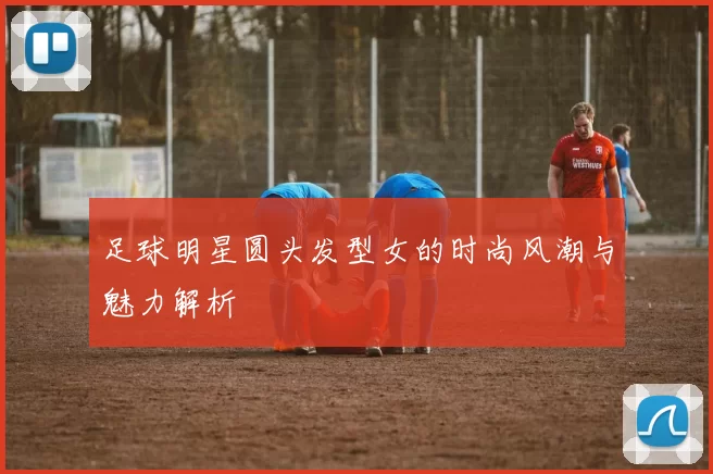足球明星圆头发型女的时尚风潮与魅力解析