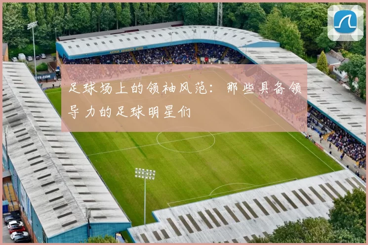 足球场上的领袖风范：那些具备领导力的足球明星们