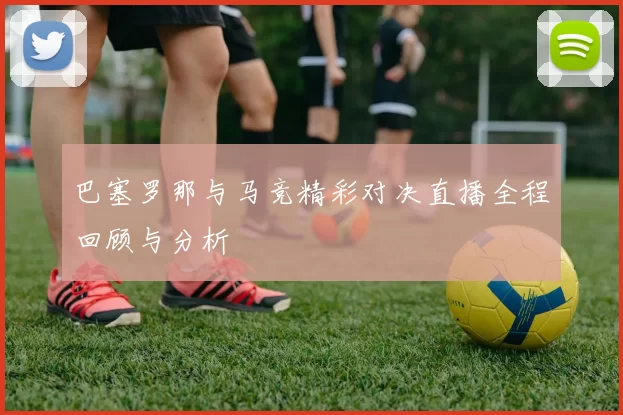 巴塞罗那与马竞精彩对决直播全程回顾与分析