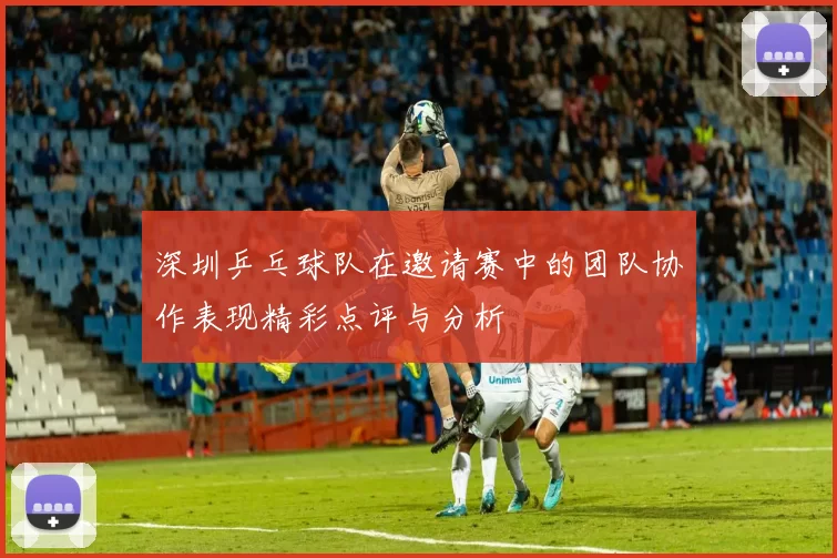 深圳乒乓球队在邀请赛中的团队协作表现精彩点评与分析