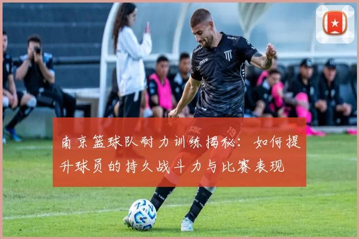 南京篮球队耐力训练揭秘：如何提升球员的持久战斗力与比赛表现