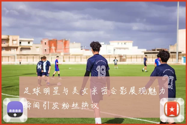 足球明星与美女亲密合影展现魅力瞬间引发粉丝热议
