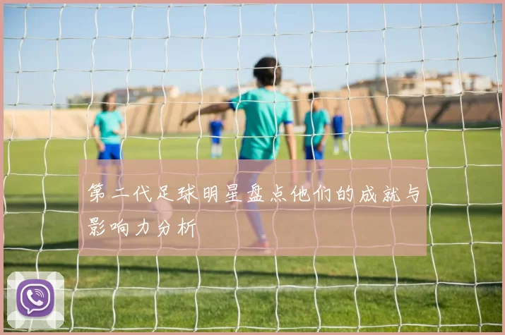 第二代足球明星盘点他们的成就与影响力分析