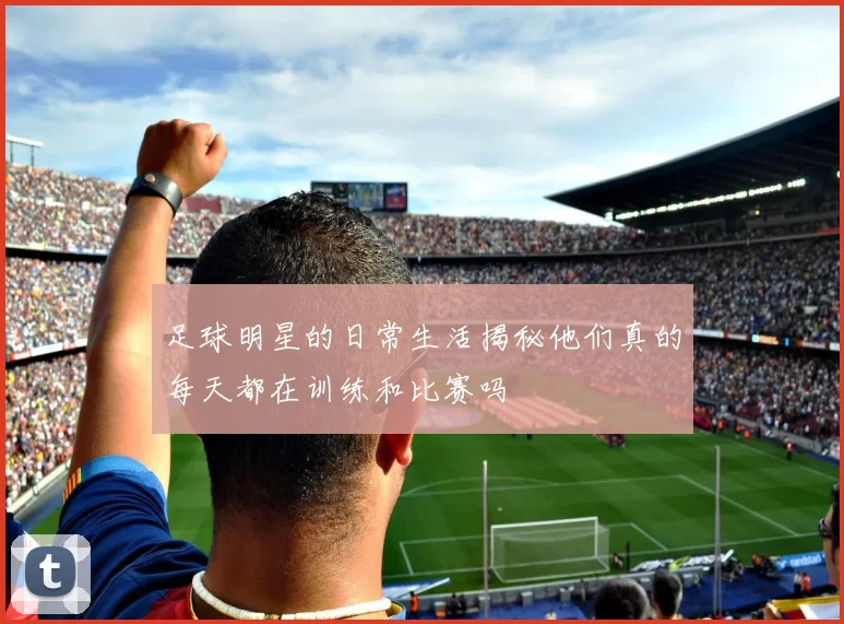足球明星的日常生活揭秘他们真的每天都在训练和比赛吗